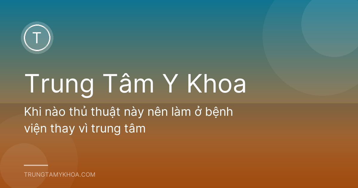 Khi nào thủ thuật này nên làm ở bệnh viện thay vì trung tâm